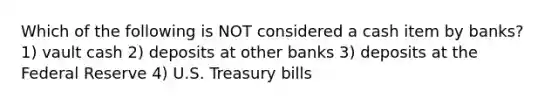 Which of the following is NOT considered a cash item by banks? 1) vault cash 2) deposits at other banks 3) deposits at the Federal Reserve 4) U.S. Treasury bills