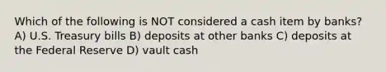 Which of the following is NOT considered a cash item by banks? A) U.S. Treasury bills B) deposits at other banks C) deposits at the Federal Reserve D) vault cash