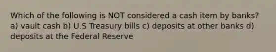 Which of the following is NOT considered a cash item by banks? a) vault cash b) U.S Treasury bills c) deposits at other banks d) deposits at the Federal Reserve