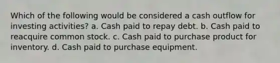 Which of the following would be considered a cash outflow for investing activities? a. Cash paid to repay debt. b. Cash paid to reacquire common stock. c. Cash paid to purchase product for inventory. d. Cash paid to purchase equipment.