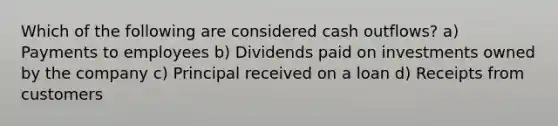 Which of the following are considered cash outflows? a) Payments to employees b) Dividends paid on investments owned by the company c) Principal received on a loan d) Receipts from customers