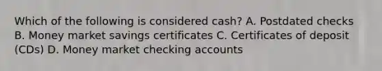 Which of the following is considered cash? A. Postdated checks B. Money market savings certificates C. Certificates of deposit (CDs) D. Money market checking accounts