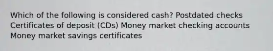 Which of the following is considered cash? Postdated checks Certificates of deposit (CDs) Money market checking accounts Money market savings certificates