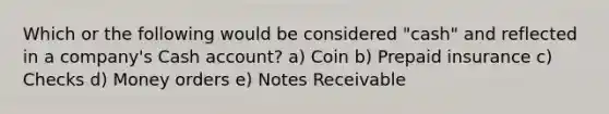 Which or the following would be considered "cash" and reflected in a company's Cash account? a) Coin b) Prepaid insurance c) Checks d) Money orders e) Notes Receivable