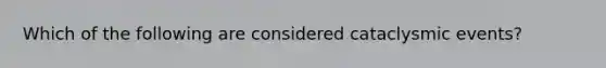 Which of the following are considered cataclysmic events?