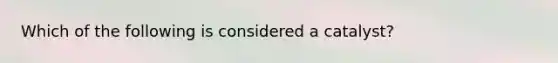 Which of the following is considered a catalyst?