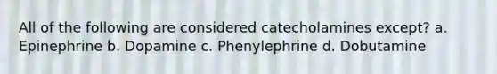 All of the following are considered catecholamines except? a. Epinephrine b. Dopamine c. Phenylephrine d. Dobutamine