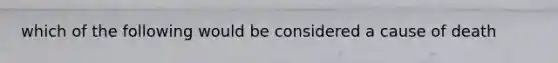which of the following would be considered a cause of death