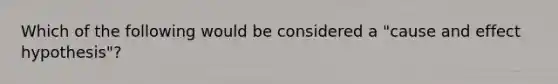 Which of the following would be considered a "cause and effect hypothesis"?