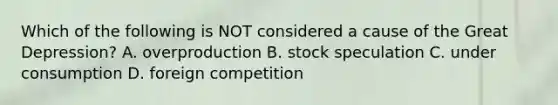 Which of the following is NOT considered a cause of the Great Depression? A. overproduction B. stock speculation C. under consumption D. foreign competition