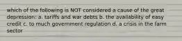 which of the following is NOT considered a cause of the great depression: a. tariffs and war debts b. the availability of easy credit c. to much government regulation d. a crisis in the farm sector