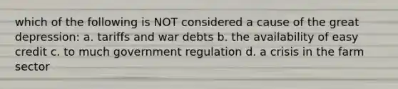 which of the following is NOT considered a cause of the great depression: a. tariffs and war debts b. the availability of easy credit c. to much government regulation d. a crisis in the farm sector