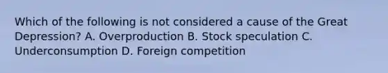 Which of the following is not considered a cause of the Great Depression? A. Overproduction B. Stock speculation C. Underconsumption D. Foreign competition