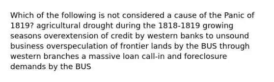 Which of the following is not considered a cause of the Panic of 1819? agricultural drought during the 1818-1819 growing seasons overextension of credit by western banks to unsound business overspeculation of frontier lands by the BUS through western branches a massive loan call-in and foreclosure demands by the BUS