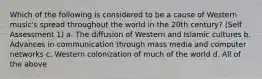 Which of the following is considered to be a cause of Western music's spread throughout the world in the 20th century? (Self Assessment 1) a. The diffusion of Western and Islamic cultures b. Advances in communication through mass media and computer networks c. Western colonization of much of the world d. All of the above