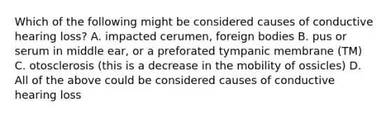 Which of the following might be considered causes of conductive hearing loss? A. impacted cerumen, foreign bodies B. pus or serum in middle ear, or a preforated tympanic membrane (TM) C. otosclerosis (this is a decrease in the mobility of ossicles) D. All of the above could be considered causes of conductive hearing loss