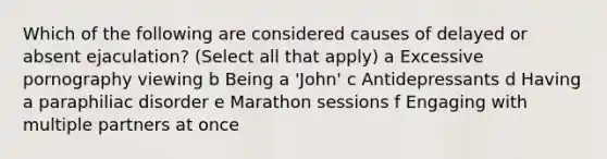 Which of the following are considered causes of delayed or absent ejaculation? (Select all that apply) a Excessive pornography viewing b Being a 'John' c Antidepressants d Having a paraphiliac disorder e Marathon sessions f Engaging with multiple partners at once