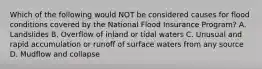 Which of the following would NOT be considered causes for flood conditions covered by the National Flood Insurance Program? A. Landslides B. Overflow of inland or tidal waters C. Unusual and rapid accumulation or runoff of surface waters from any source D. Mudflow and collapse