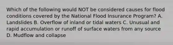 Which of the following would NOT be considered causes for flood conditions covered by the National Flood Insurance Program? A. Landslides B. Overflow of inland or tidal waters C. Unusual and rapid accumulation or runoff of surface waters from any source D. Mudflow and collapse