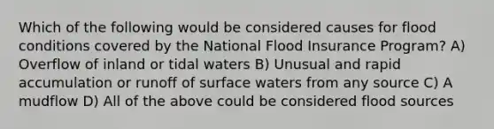 Which of the following would be considered causes for flood conditions covered by the National Flood Insurance Program? A) Overflow of inland or tidal waters B) Unusual and rapid accumulation or runoff of surface waters from any source C) A mudflow D) All of the above could be considered flood sources