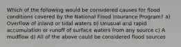 Which of the following would be considered causes for flood conditions covered by the National Flood Insurance Program? a) Overflow of inland or tidal waters b) Unusual and rapid accumulation or runoff of surface waters from any source c) A mudflow d) All of the above could be considered flood sources