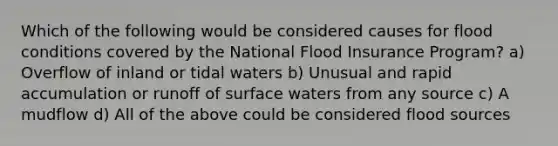 Which of the following would be considered causes for flood conditions covered by the National Flood Insurance Program? a) Overflow of inland or tidal waters b) Unusual and rapid accumulation or runoff of surface waters from any source c) A mudflow d) All of the above could be considered flood sources