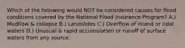 Which of the following would NOT be considered causes for flood conditions covered by the National Flood Insurance Program? A.) Mudflow & collapse B.) Landslides C.) Overflow of inland or tidal waters D.) Unusual & rapid accumulation or runoff of surface waters from any source.