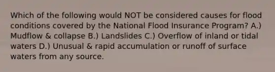 Which of the following would NOT be considered causes for flood conditions covered by the National Flood Insurance Program? A.) Mudflow & collapse B.) Landslides C.) Overflow of inland or tidal waters D.) Unusual & rapid accumulation or runoff of surface waters from any source.