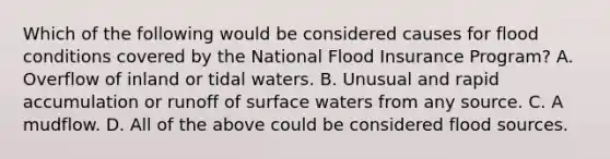 Which of the following would be considered causes for flood conditions covered by the National Flood Insurance Program? A. Overflow of inland or tidal waters. B. Unusual and rapid accumulation or runoff of surface waters from any source. C. A mudflow. D. All of the above could be considered flood sources.