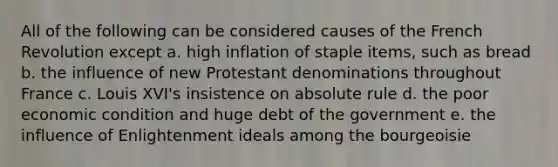 All of the following can be considered causes of the French Revolution except a. high inflation of staple items, such as bread b. the influence of new Protestant denominations throughout France c. Louis XVI's insistence on absolute rule d. the poor economic condition and huge debt of the government e. the influence of Enlightenment ideals among the bourgeoisie