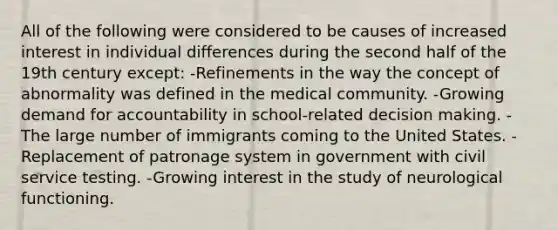 All of the following were considered to be causes of increased interest in individual differences during the second half of the 19th century except: -Refinements in the way the concept of abnormality was defined in the medical community. -Growing demand for accountability in school-related decision making. -The large number of immigrants coming to the United States. -Replacement of patronage system in government with civil service testing. -Growing interest in the study of neurological functioning.