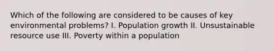 Which of the following are considered to be causes of key environmental problems? I. Population growth II. Unsustainable resource use III. Poverty within a population