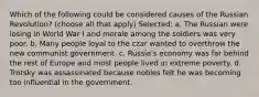 Which of the following could be considered causes of the Russian Revolution? (choose all that apply) Selected: a. The Russian were losing in World War I and morale among the soldiers was very poor. b. Many people loyal to the czar wanted to overthrow the new communist government. c. Russia's economy was far behind the rest of Europe and most people lived in extreme poverty. d. Trotsky was assassinated because nobles felt he was becoming too influential in the government.