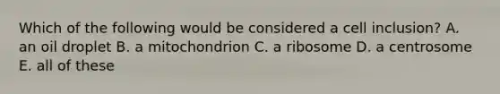 Which of the following would be considered a cell inclusion? A. an oil droplet B. a mitochondrion C. a ribosome D. a centrosome E. all of these