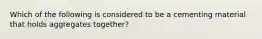 Which of the following is considered to be a cementing material that holds aggregates together?