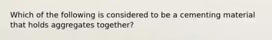 Which of the following is considered to be a cementing material that holds aggregates together?