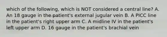 which of the following, which is NOT considered a central line? A. An 18 gauge in the patient's external jugular vein B. A PICC line in the patient's right upper arm C. A midline IV in the patient's left upper arm D. 16 gauge in the patient's brachial vein