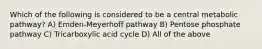 Which of the following is considered to be a central metabolic pathway? A) Emden-Meyerhoff pathway B) Pentose phosphate pathway C) Tricarboxylic acid cycle D) All of the above