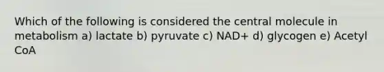 Which of the following is considered the central molecule in metabolism a) lactate b) pyruvate c) NAD+ d) glycogen e) Acetyl CoA