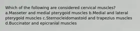 Which of the following are considered cervical muscles? a.Masseter and medial pterygoid muscles b.Medial and lateral pterygoid muscles c.Sternocleidomastoid and trapezius muscles d.Buccinator and epicranial muscles