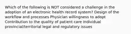 Which of the following is NOT considered a challenge in the adoption of an electronic health record system? Design of the workflow and processes Physician willingness to adopt Contribution to the quality of patient care Individual provincial/territorial legal and regulatory issues