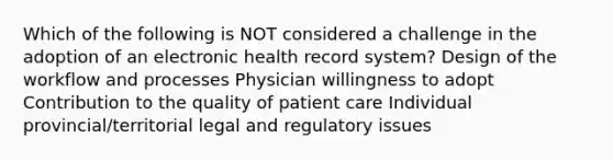 Which of the following is NOT considered a challenge in the adoption of an electronic health record system? Design of the workflow and processes Physician willingness to adopt Contribution to the quality of patient care Individual provincial/territorial legal and regulatory issues