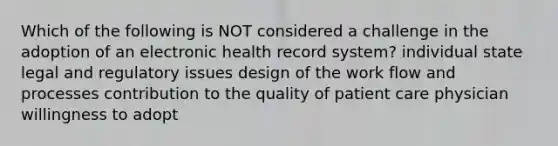 Which of the following is NOT considered a challenge in the adoption of an electronic health record system? individual state legal and regulatory issues design of the work flow and processes contribution to the quality of patient care physician willingness to adopt