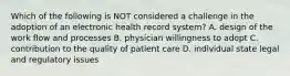 Which of the following is NOT considered a challenge in the adoption of an electronic health record system? A. design of the work flow and processes B. physician willingness to adopt C. contribution to the quality of patient care D. individual state legal and regulatory issues