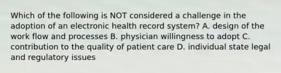 Which of the following is NOT considered a challenge in the adoption of an electronic health record system? A. design of the work flow and processes B. physician willingness to adopt C. contribution to the quality of patient care D. individual state legal and regulatory issues