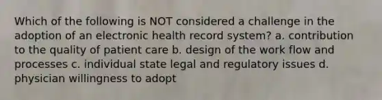 Which of the following is NOT considered a challenge in the adoption of an electronic health record system? a. contribution to the quality of patient care b. design of the work flow and processes c. individual state legal and regulatory issues d. physician willingness to adopt