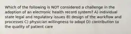 Which of the following is NOT considered a challenge in the adoption of an electronic health record system? A) individual state legal and regulatory issues B) design of the workflow and processes C) physician willingness to adopt D) contribution to the quality of patient care