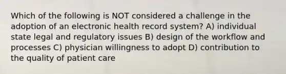 Which of the following is NOT considered a challenge in the adoption of an electronic health record system? A) individual state legal and regulatory issues B) design of the workflow and processes C) physician willingness to adopt D) contribution to the quality of patient care