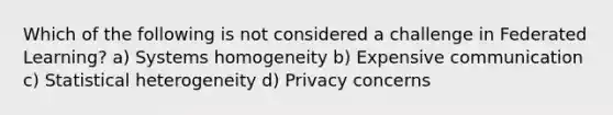 Which of the following is not considered a challenge in Federated Learning? a) Systems homogeneity b) Expensive communication c) Statistical heterogeneity d) Privacy concerns