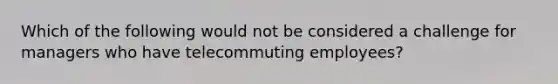 Which of the following would not be considered a challenge for managers who have telecommuting​ employees?